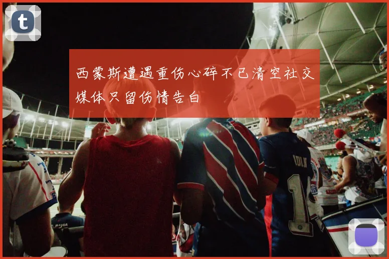西蒙斯遭遇重伤心碎不已清空社交媒体只留伤情告白