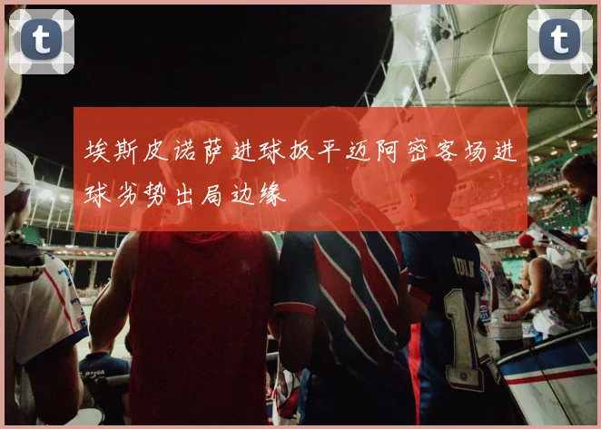 埃斯皮诺萨进球扳平迈阿密客场进球劣势出局边缘