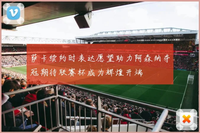 萨卡续约时表达愿望助力阿森纳夺冠期待联赛杯成为辉煌开端