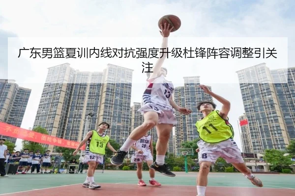广东男篮夏训内线对抗强度升级杜锋阵容调整引关注