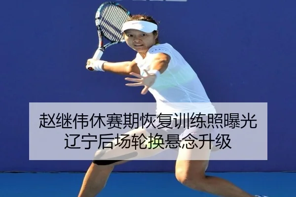 赵继伟休赛期恢复训练照曝光 辽宁后场轮换悬念升级